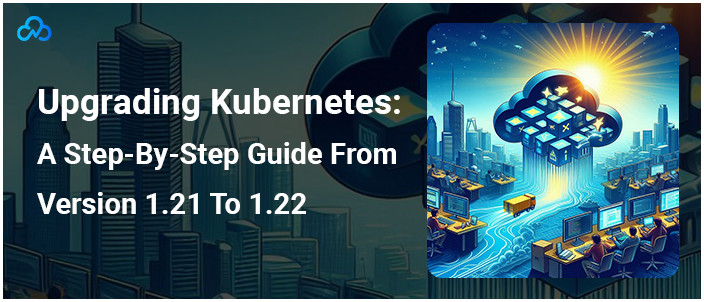 Upgrading Kubernetes: A Step-By-Step Guide From Version 1.21 To 1.22