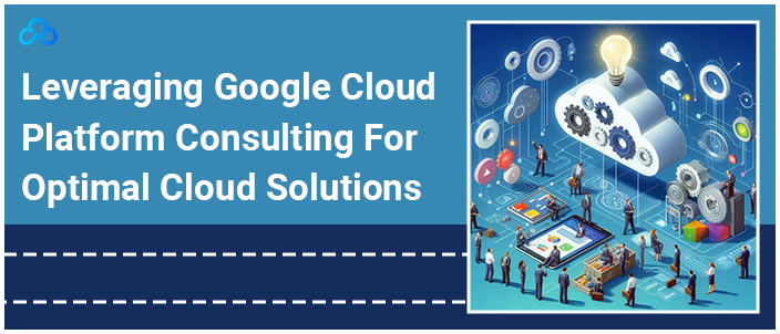 Leveraging Google Cloud Platform Consulting For Optimal Cloud Solutions