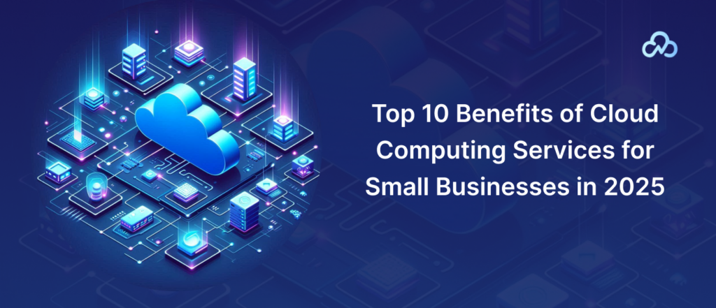 Top 10 Benefits of Cloud Computing Services for Small Businesses in 2025